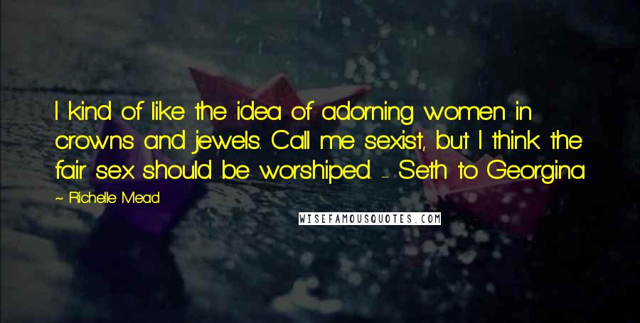 Richelle Mead Quotes: I kind of like the idea of adorning women in crowns and jewels. Call me sexist, but I think the fair sex should be worshiped. - Seth to Georgina