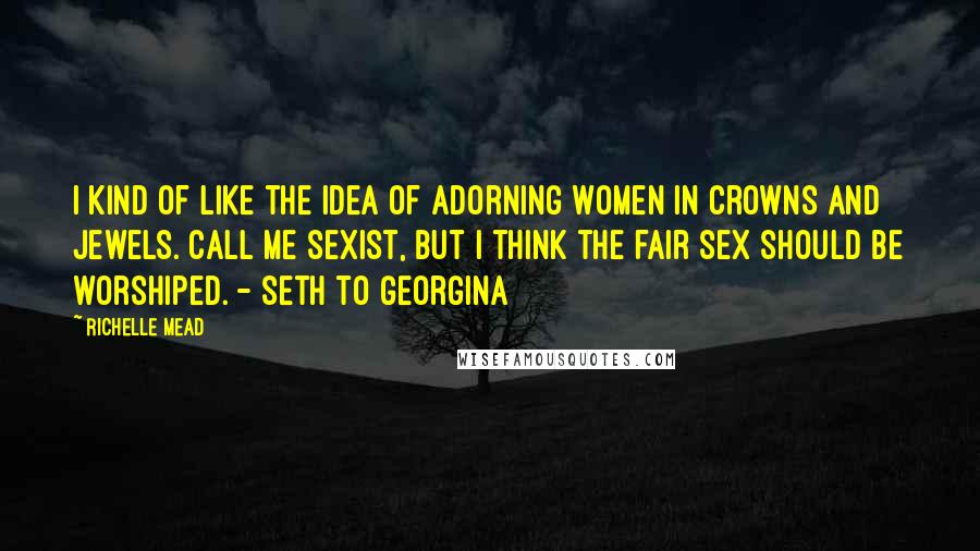 Richelle Mead Quotes: I kind of like the idea of adorning women in crowns and jewels. Call me sexist, but I think the fair sex should be worshiped. - Seth to Georgina