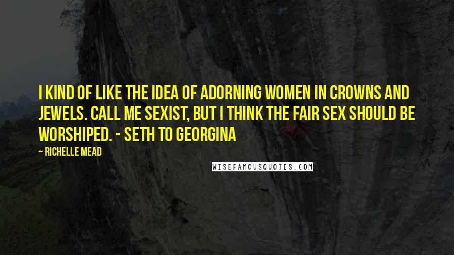 Richelle Mead Quotes: I kind of like the idea of adorning women in crowns and jewels. Call me sexist, but I think the fair sex should be worshiped. - Seth to Georgina