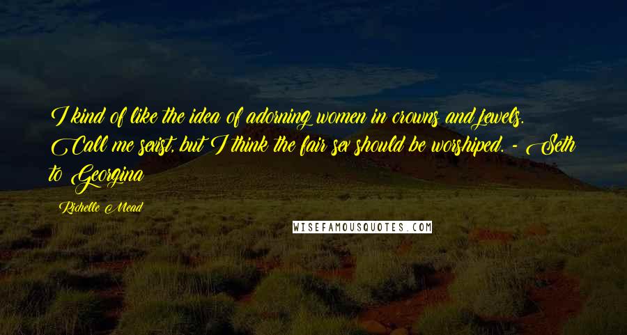 Richelle Mead Quotes: I kind of like the idea of adorning women in crowns and jewels. Call me sexist, but I think the fair sex should be worshiped. - Seth to Georgina