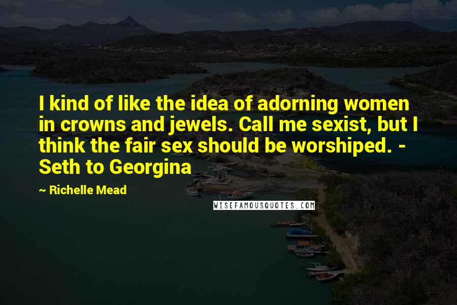 Richelle Mead Quotes: I kind of like the idea of adorning women in crowns and jewels. Call me sexist, but I think the fair sex should be worshiped. - Seth to Georgina