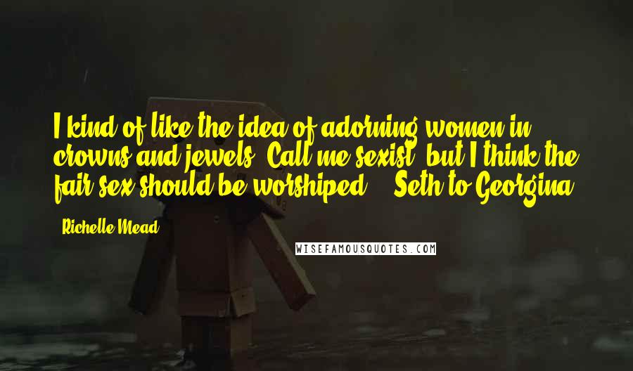 Richelle Mead Quotes: I kind of like the idea of adorning women in crowns and jewels. Call me sexist, but I think the fair sex should be worshiped. - Seth to Georgina