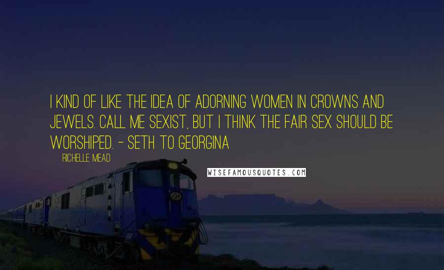 Richelle Mead Quotes: I kind of like the idea of adorning women in crowns and jewels. Call me sexist, but I think the fair sex should be worshiped. - Seth to Georgina