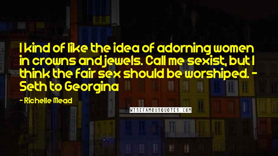 Richelle Mead Quotes: I kind of like the idea of adorning women in crowns and jewels. Call me sexist, but I think the fair sex should be worshiped. - Seth to Georgina