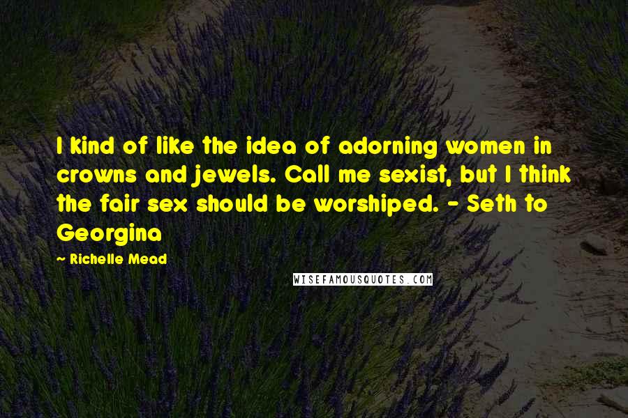 Richelle Mead Quotes: I kind of like the idea of adorning women in crowns and jewels. Call me sexist, but I think the fair sex should be worshiped. - Seth to Georgina