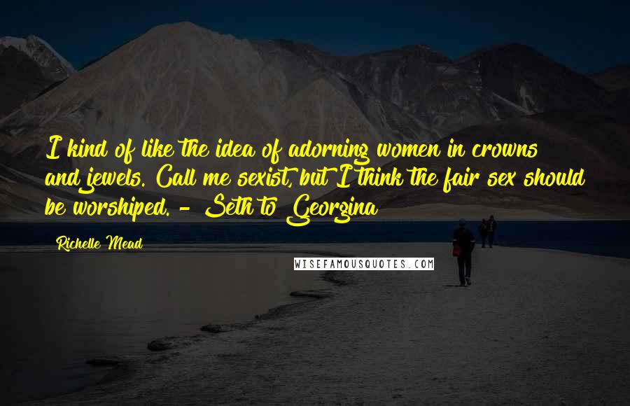 Richelle Mead Quotes: I kind of like the idea of adorning women in crowns and jewels. Call me sexist, but I think the fair sex should be worshiped. - Seth to Georgina