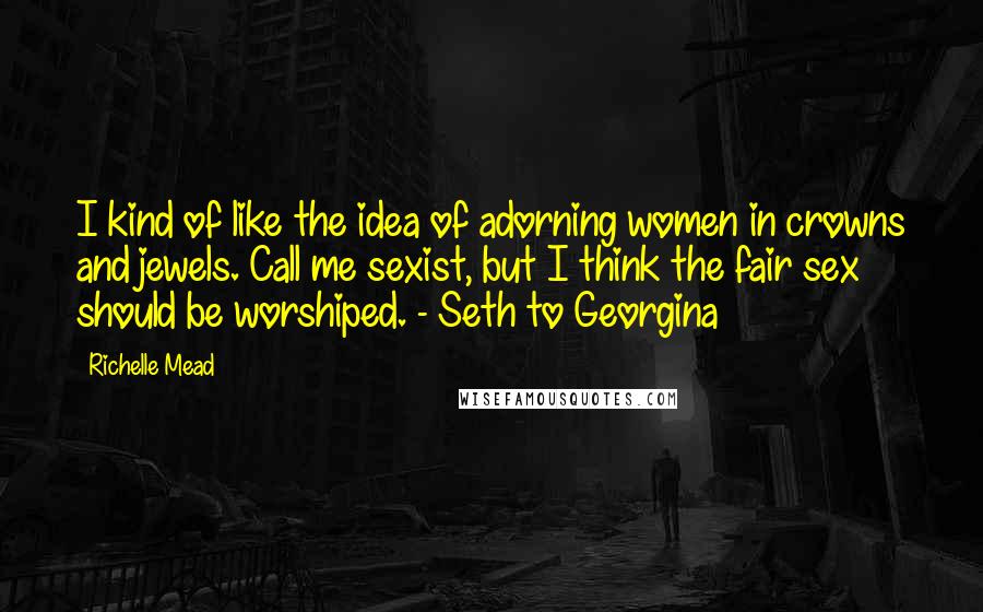 Richelle Mead Quotes: I kind of like the idea of adorning women in crowns and jewels. Call me sexist, but I think the fair sex should be worshiped. - Seth to Georgina