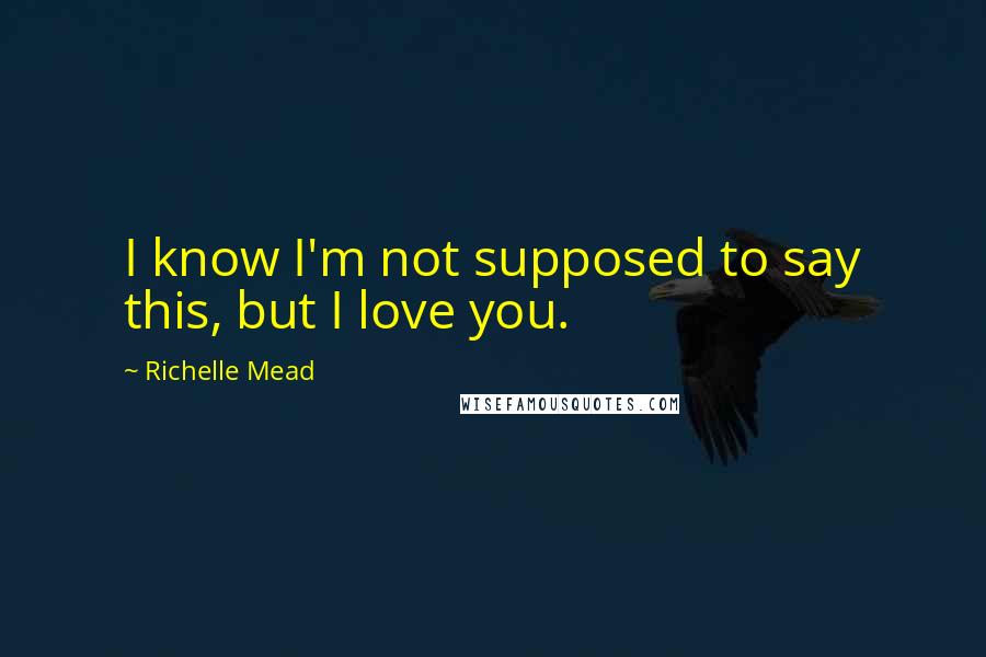 Richelle Mead Quotes: I know I'm not supposed to say this, but I love you.