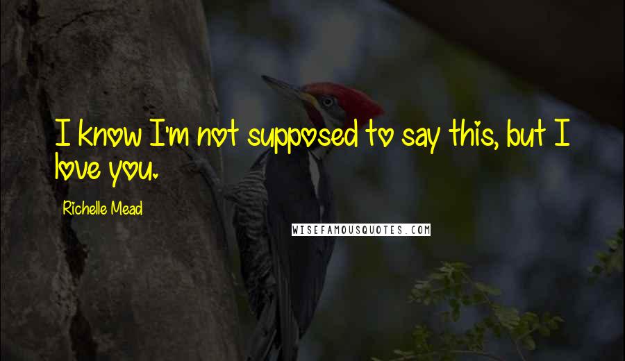 Richelle Mead Quotes: I know I'm not supposed to say this, but I love you.