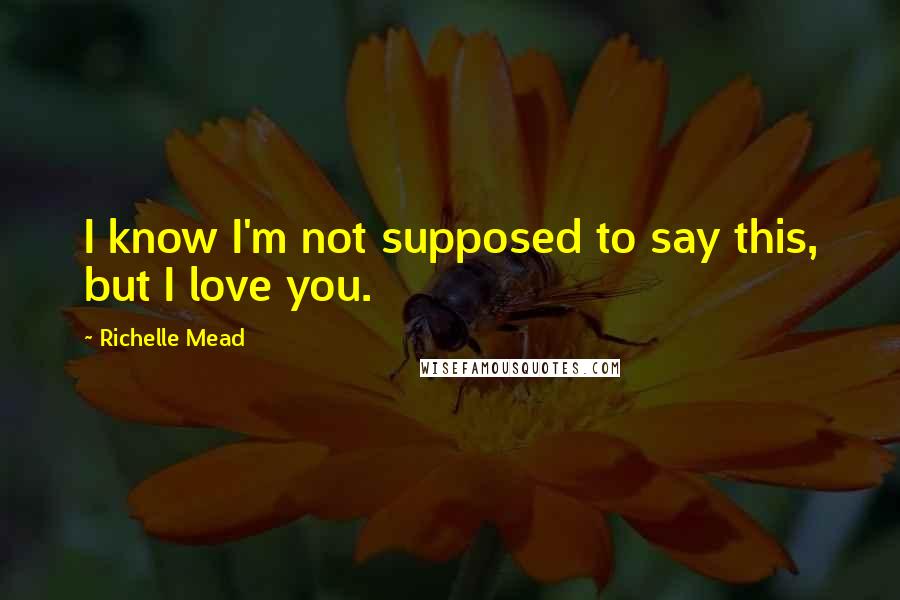 Richelle Mead Quotes: I know I'm not supposed to say this, but I love you.