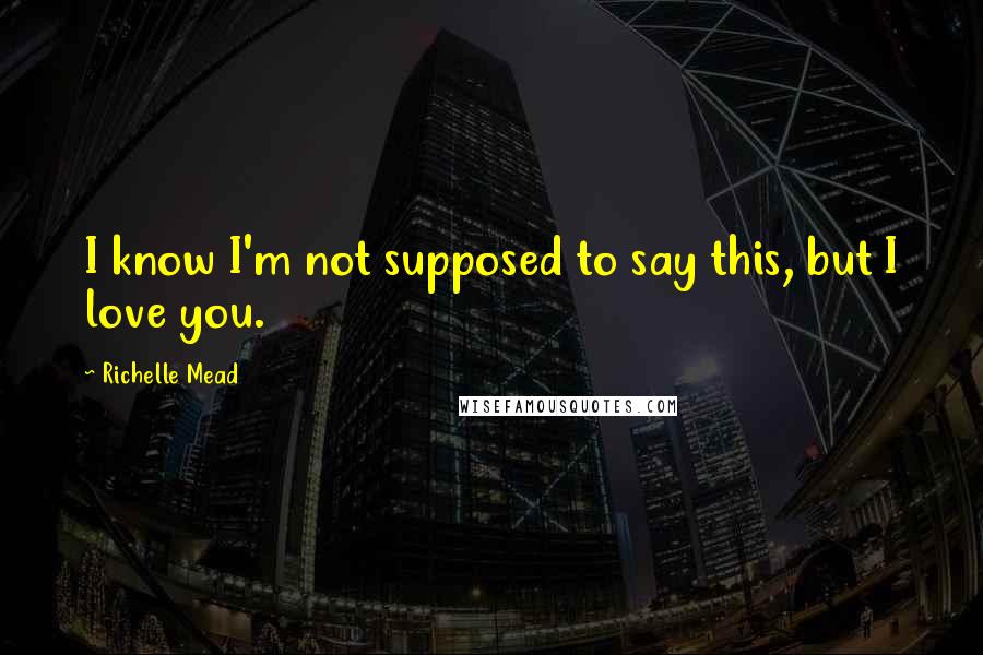Richelle Mead Quotes: I know I'm not supposed to say this, but I love you.