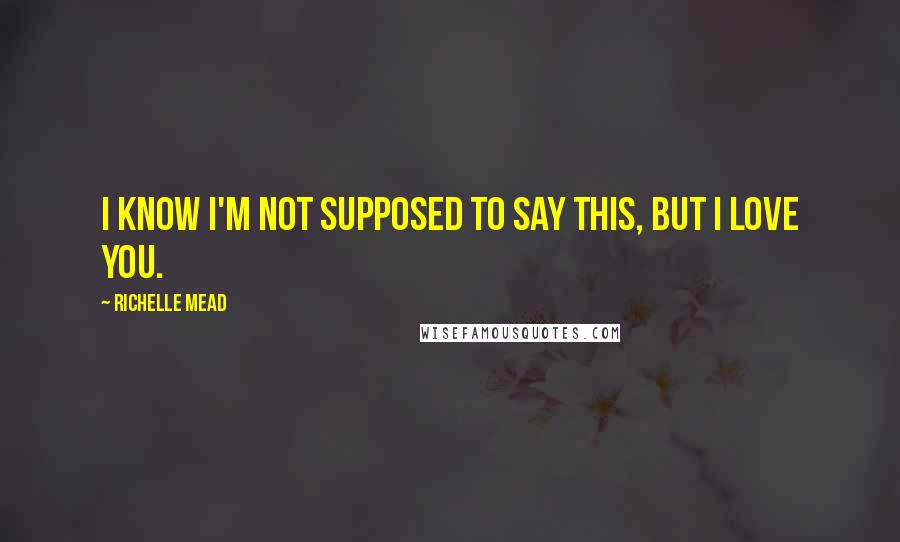 Richelle Mead Quotes: I know I'm not supposed to say this, but I love you.