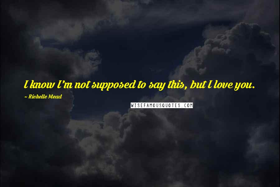 Richelle Mead Quotes: I know I'm not supposed to say this, but I love you.