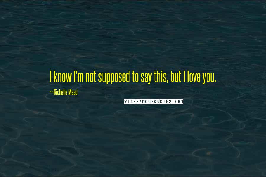 Richelle Mead Quotes: I know I'm not supposed to say this, but I love you.