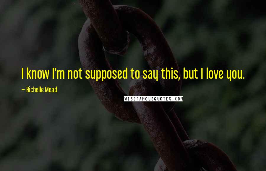 Richelle Mead Quotes: I know I'm not supposed to say this, but I love you.