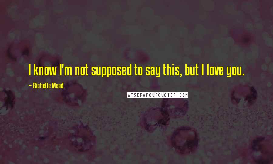 Richelle Mead Quotes: I know I'm not supposed to say this, but I love you.