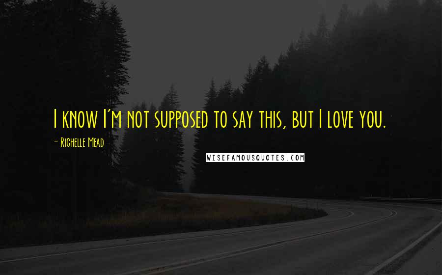 Richelle Mead Quotes: I know I'm not supposed to say this, but I love you.