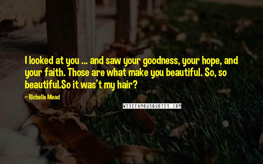 Richelle Mead Quotes: I looked at you ... and saw your goodness, your hope, and your faith. Those are what make you beautiful. So, so beautiful.So it was't my hair?