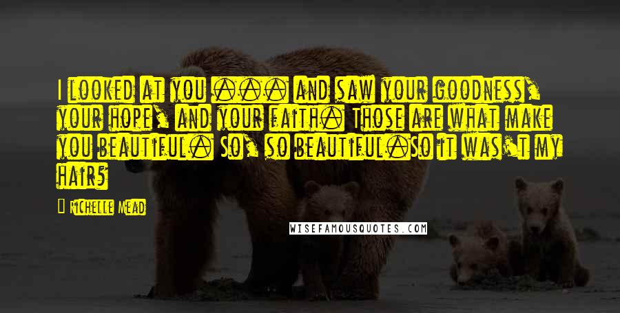 Richelle Mead Quotes: I looked at you ... and saw your goodness, your hope, and your faith. Those are what make you beautiful. So, so beautiful.So it was't my hair?