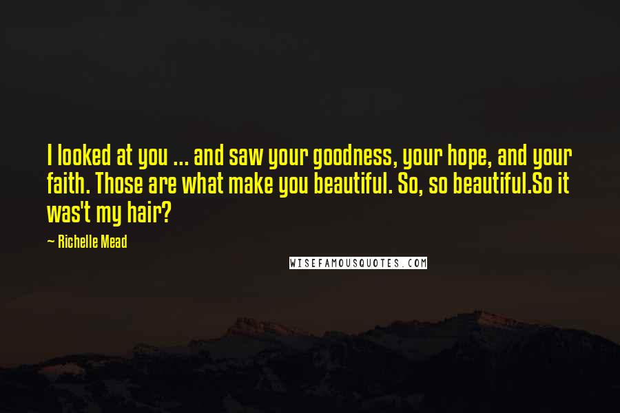 Richelle Mead Quotes: I looked at you ... and saw your goodness, your hope, and your faith. Those are what make you beautiful. So, so beautiful.So it was't my hair?