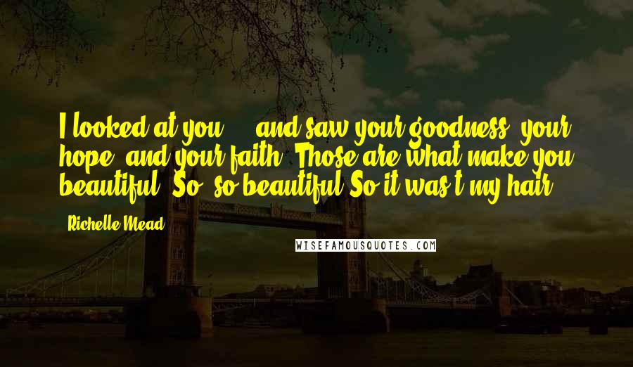 Richelle Mead Quotes: I looked at you ... and saw your goodness, your hope, and your faith. Those are what make you beautiful. So, so beautiful.So it was't my hair?