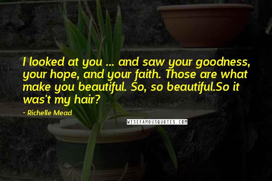 Richelle Mead Quotes: I looked at you ... and saw your goodness, your hope, and your faith. Those are what make you beautiful. So, so beautiful.So it was't my hair?