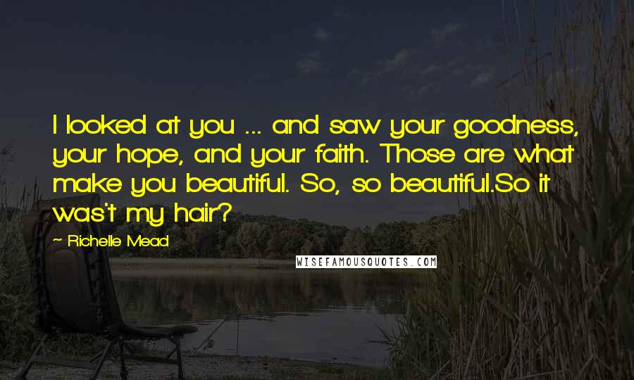 Richelle Mead Quotes: I looked at you ... and saw your goodness, your hope, and your faith. Those are what make you beautiful. So, so beautiful.So it was't my hair?