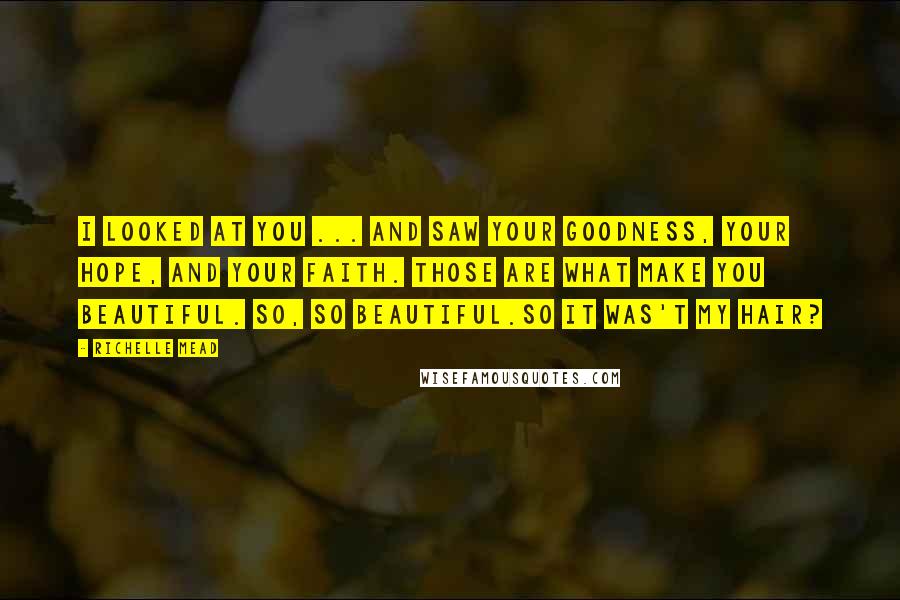 Richelle Mead Quotes: I looked at you ... and saw your goodness, your hope, and your faith. Those are what make you beautiful. So, so beautiful.So it was't my hair?