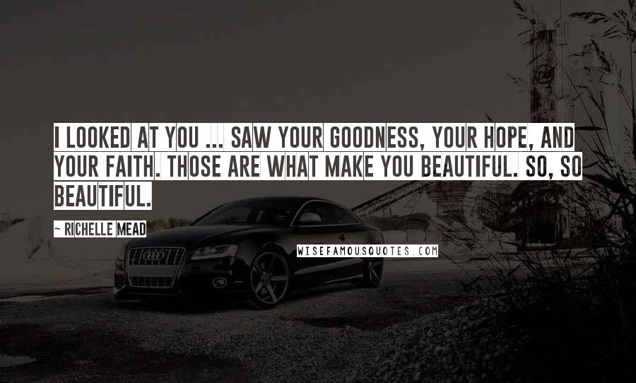 Richelle Mead Quotes: I looked at you ... saw your goodness, your hope, and your faith. Those are what make you beautiful. So, so beautiful.