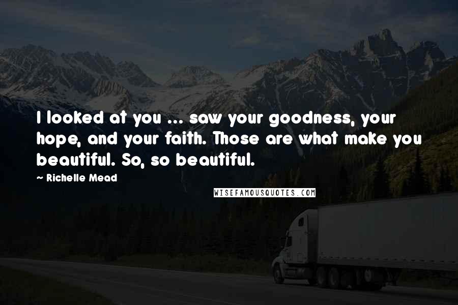 Richelle Mead Quotes: I looked at you ... saw your goodness, your hope, and your faith. Those are what make you beautiful. So, so beautiful.