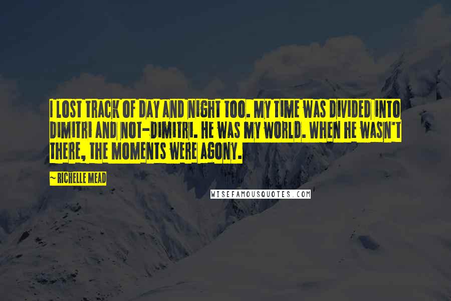 Richelle Mead Quotes: I lost track of day and night too. My time was divided into Dimitri and not-Dimitri. He was my world. When he wasn't there, the moments were agony.