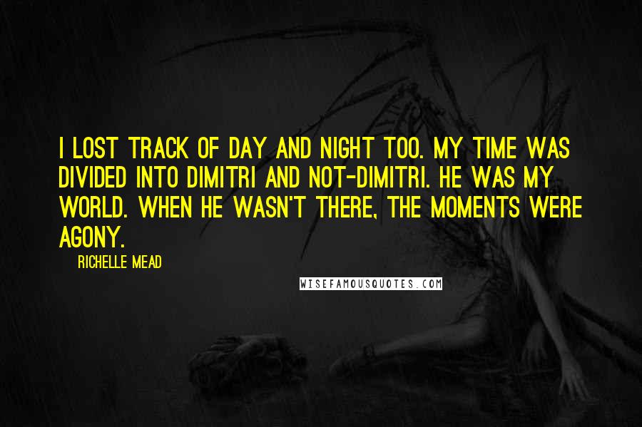 Richelle Mead Quotes: I lost track of day and night too. My time was divided into Dimitri and not-Dimitri. He was my world. When he wasn't there, the moments were agony.