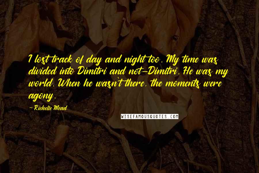 Richelle Mead Quotes: I lost track of day and night too. My time was divided into Dimitri and not-Dimitri. He was my world. When he wasn't there, the moments were agony.
