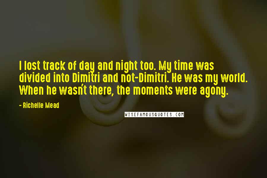 Richelle Mead Quotes: I lost track of day and night too. My time was divided into Dimitri and not-Dimitri. He was my world. When he wasn't there, the moments were agony.