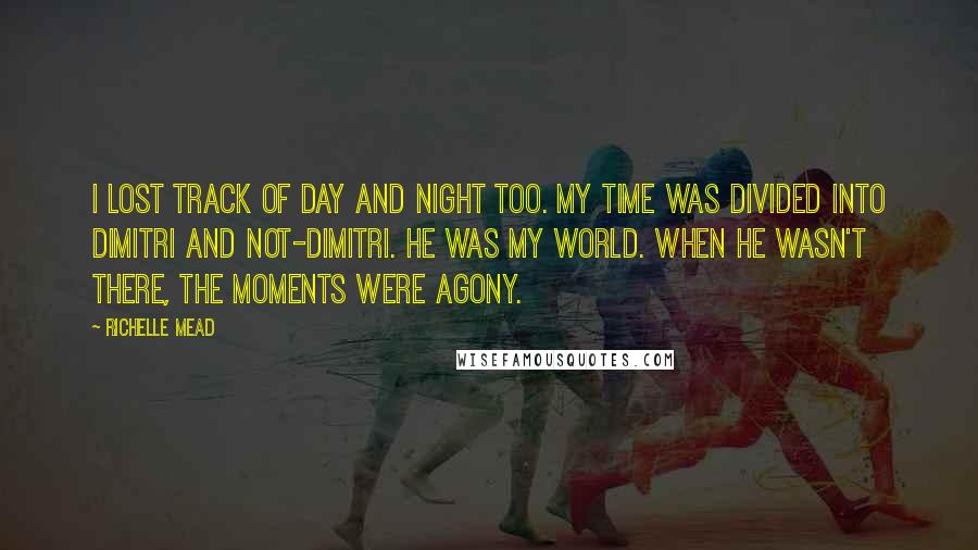 Richelle Mead Quotes: I lost track of day and night too. My time was divided into Dimitri and not-Dimitri. He was my world. When he wasn't there, the moments were agony.