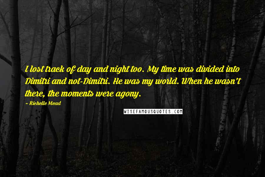 Richelle Mead Quotes: I lost track of day and night too. My time was divided into Dimitri and not-Dimitri. He was my world. When he wasn't there, the moments were agony.