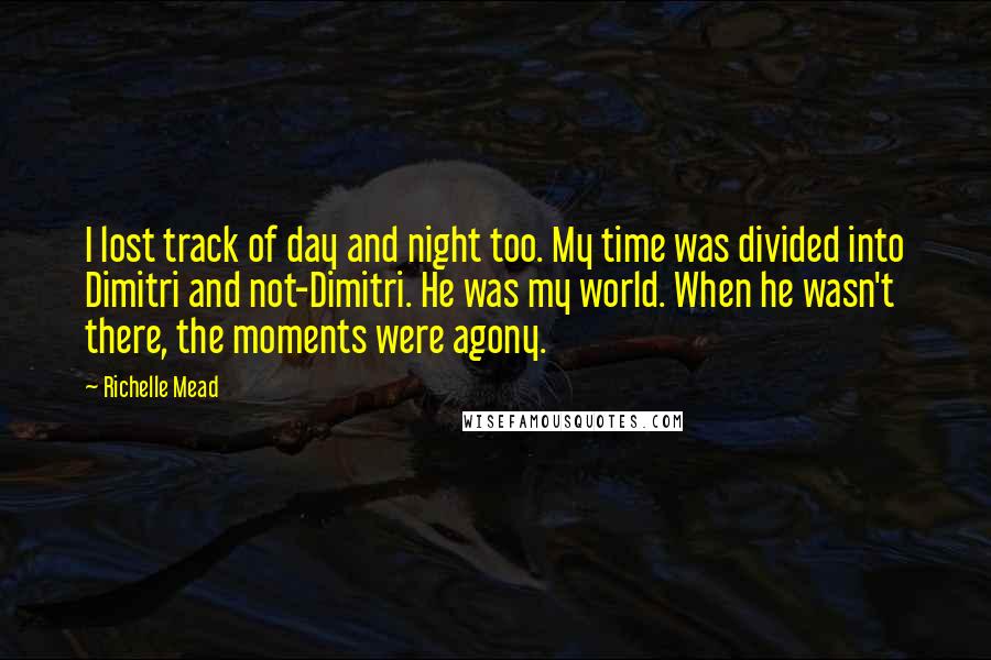 Richelle Mead Quotes: I lost track of day and night too. My time was divided into Dimitri and not-Dimitri. He was my world. When he wasn't there, the moments were agony.