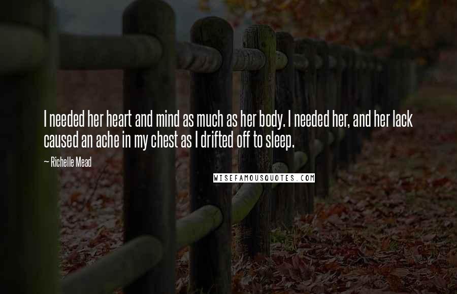 Richelle Mead Quotes: I needed her heart and mind as much as her body. I needed her, and her lack caused an ache in my chest as I drifted off to sleep.