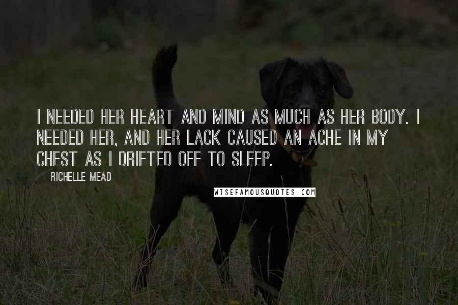 Richelle Mead Quotes: I needed her heart and mind as much as her body. I needed her, and her lack caused an ache in my chest as I drifted off to sleep.