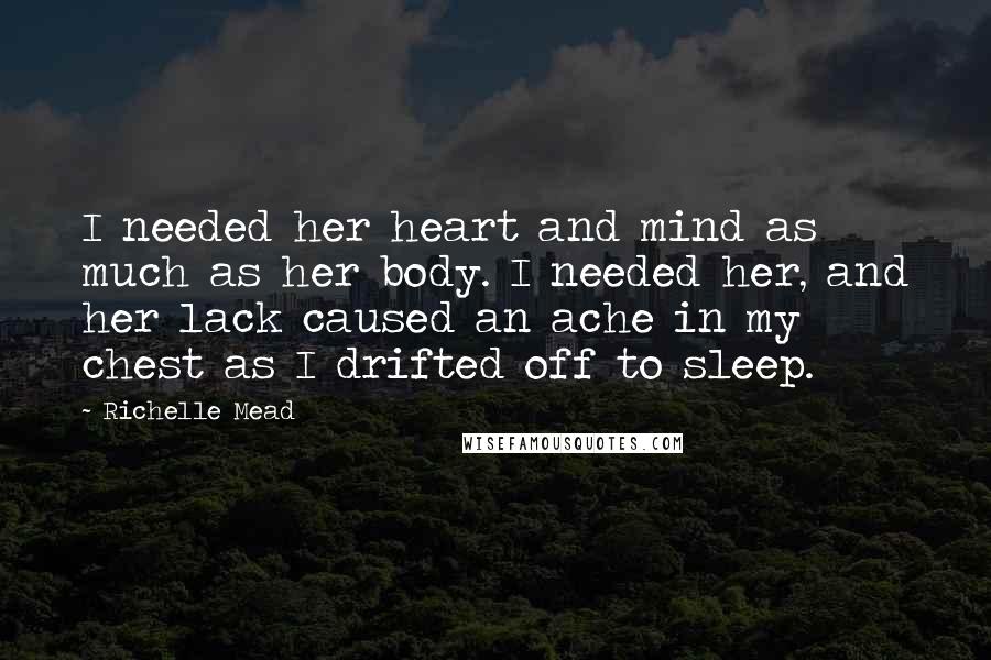 Richelle Mead Quotes: I needed her heart and mind as much as her body. I needed her, and her lack caused an ache in my chest as I drifted off to sleep.