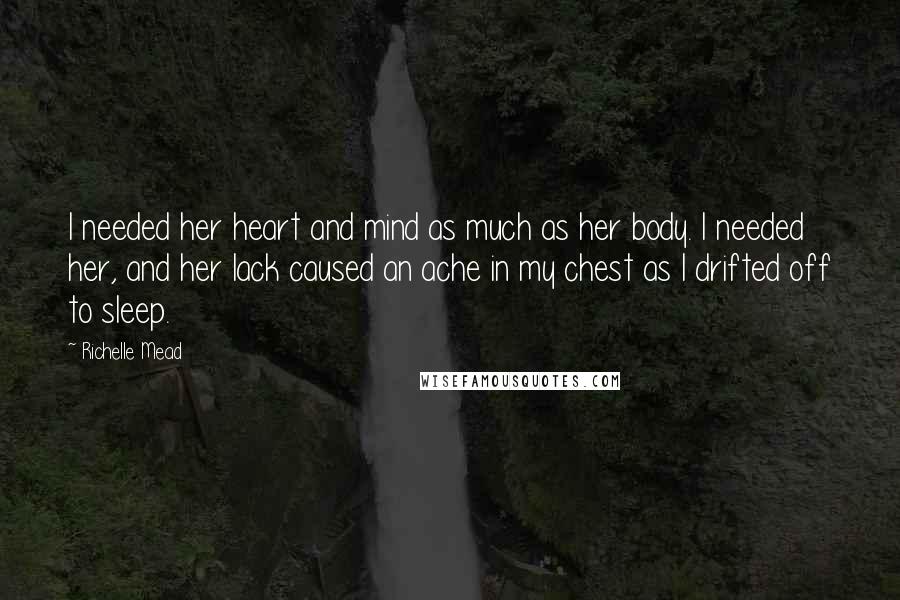 Richelle Mead Quotes: I needed her heart and mind as much as her body. I needed her, and her lack caused an ache in my chest as I drifted off to sleep.