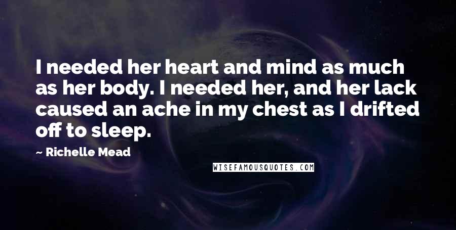 Richelle Mead Quotes: I needed her heart and mind as much as her body. I needed her, and her lack caused an ache in my chest as I drifted off to sleep.