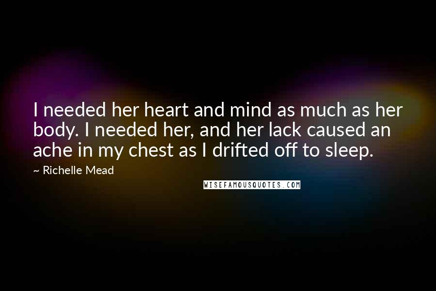 Richelle Mead Quotes: I needed her heart and mind as much as her body. I needed her, and her lack caused an ache in my chest as I drifted off to sleep.
