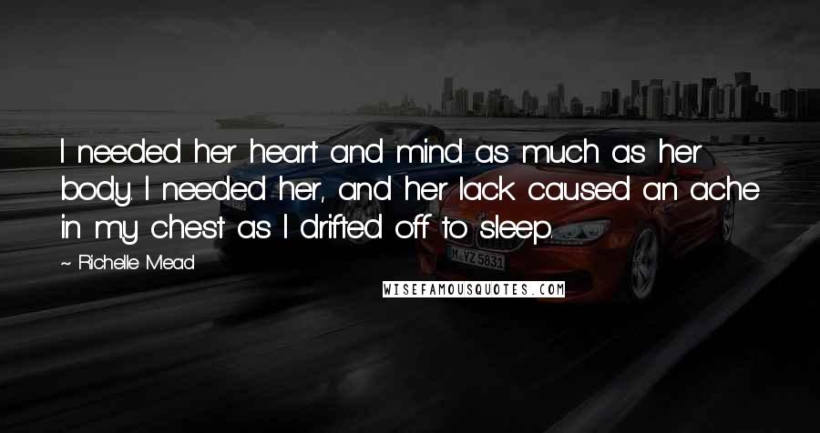 Richelle Mead Quotes: I needed her heart and mind as much as her body. I needed her, and her lack caused an ache in my chest as I drifted off to sleep.