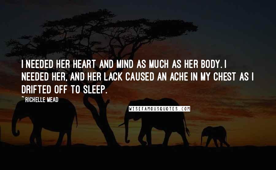 Richelle Mead Quotes: I needed her heart and mind as much as her body. I needed her, and her lack caused an ache in my chest as I drifted off to sleep.