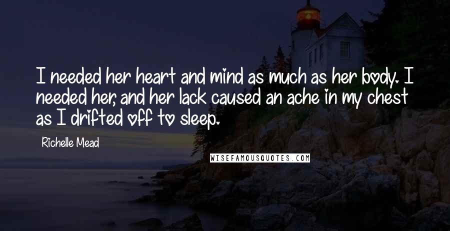 Richelle Mead Quotes: I needed her heart and mind as much as her body. I needed her, and her lack caused an ache in my chest as I drifted off to sleep.