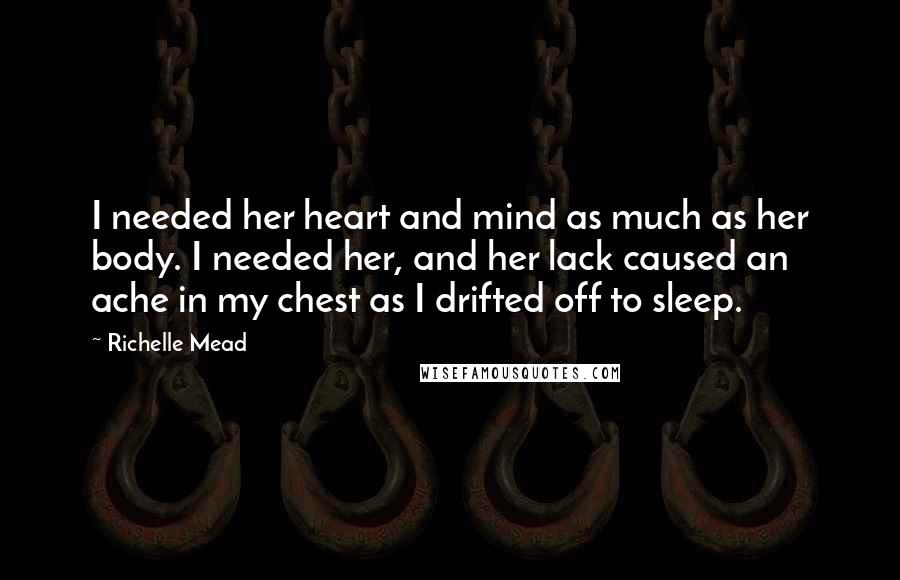 Richelle Mead Quotes: I needed her heart and mind as much as her body. I needed her, and her lack caused an ache in my chest as I drifted off to sleep.