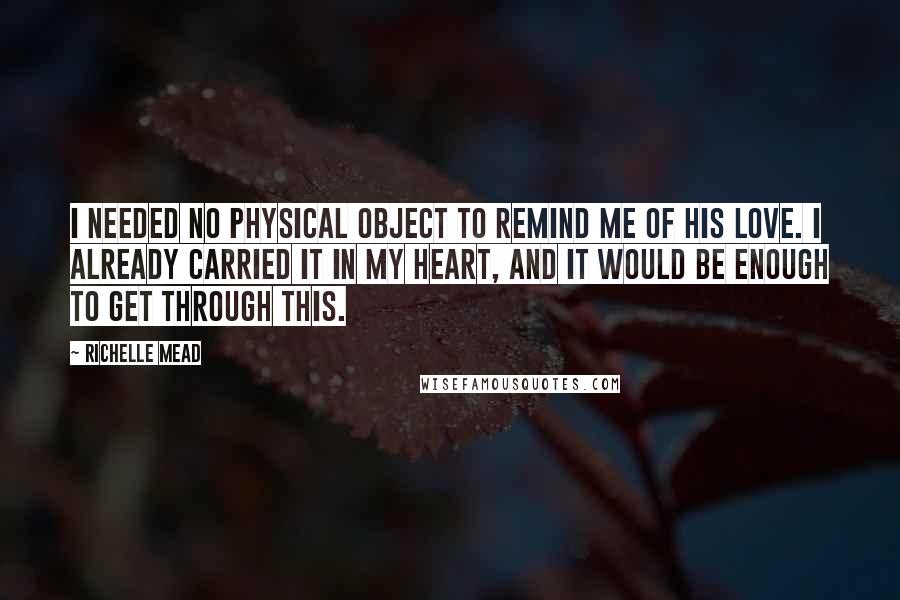 Richelle Mead Quotes: I needed no physical object to remind me of his love. I already carried it in my heart, and it would be enough to get through this.