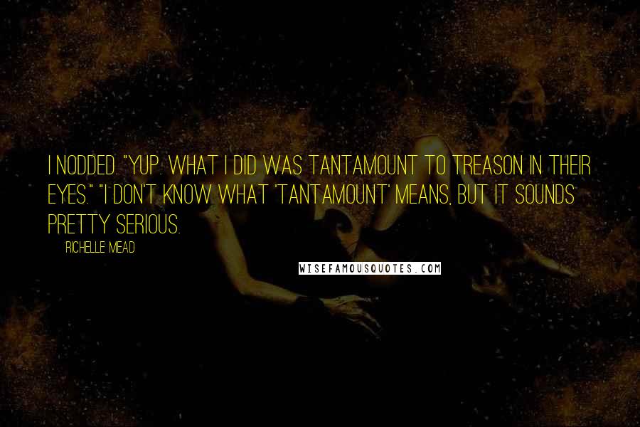 Richelle Mead Quotes: I nodded. "Yup. What I did was tantamount to treason in their eyes." "I don't know what 'tantamount' means, but it sounds pretty serious.