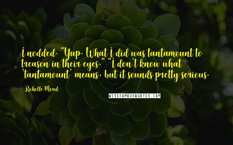 Richelle Mead Quotes: I nodded. "Yup. What I did was tantamount to treason in their eyes." "I don't know what 'tantamount' means, but it sounds pretty serious.